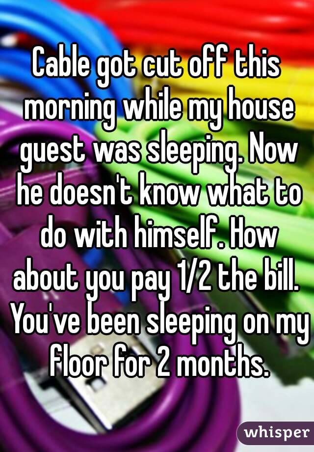 Cable got cut off this morning while my house guest was sleeping. Now he doesn't know what to do with himself. How about you pay 1/2 the bill.  You've been sleeping on my floor for 2 months.