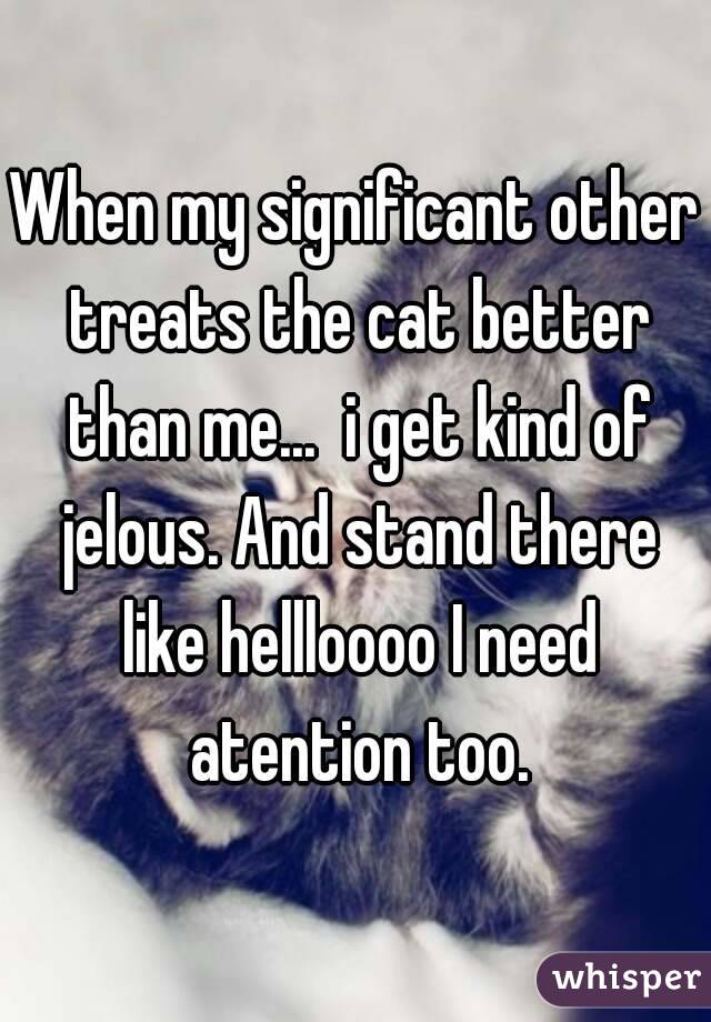 When my significant other treats the cat better than me...  i get kind of jelous. And stand there like hellloooo I need atention too.