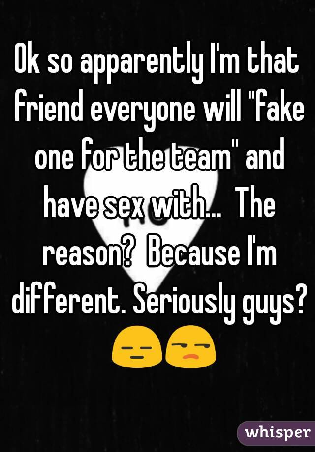 Ok so apparently I'm that friend everyone will "fake one for the team" and have sex with...  The reason?  Because I'm different. Seriously guys?  😑😒