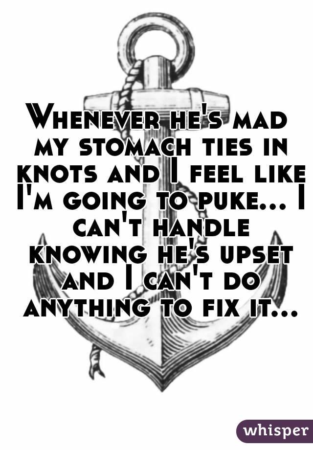 Whenever he's mad my stomach ties in knots and I feel like I'm going to puke... I can't handle knowing he's upset and I can't do anything to fix it...