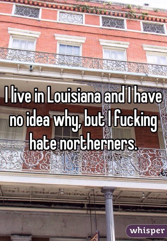 I live in Louisiana and I have no idea why, but I fucking hate northerners. 