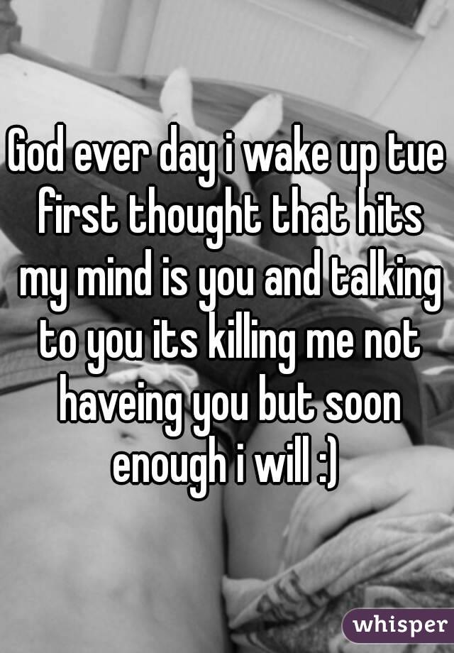 God ever day i wake up tue first thought that hits my mind is you and talking to you its killing me not haveing you but soon enough i will :) 