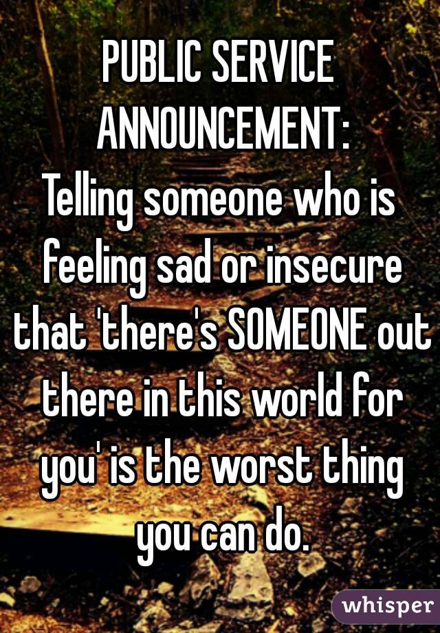 PUBLIC SERVICE ANNOUNCEMENT:
Telling someone who is feeling sad or insecure that 'there's SOMEONE out there in this world for you' is the worst thing you can do.