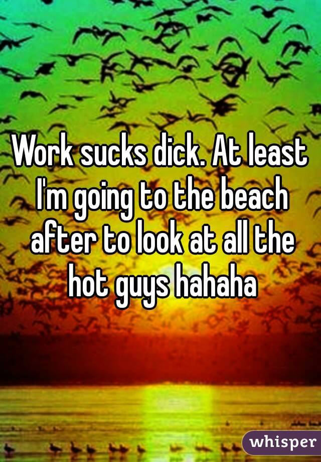 Work sucks dick. At least I'm going to the beach after to look at all the hot guys hahaha