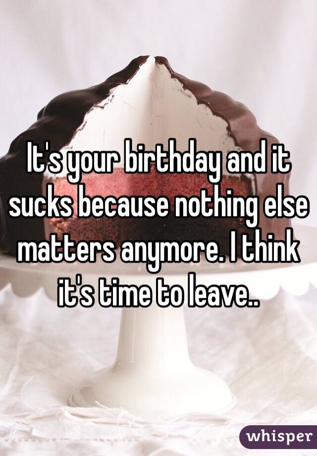 It's your birthday and it sucks because nothing else matters anymore. I think it's time to leave..