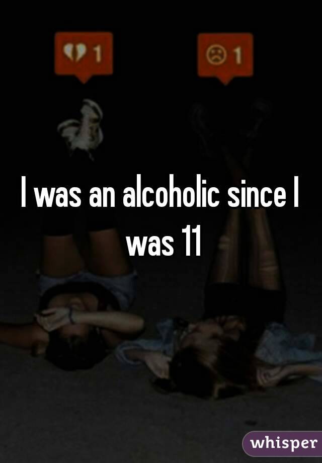 I was an alcoholic since I was 11
