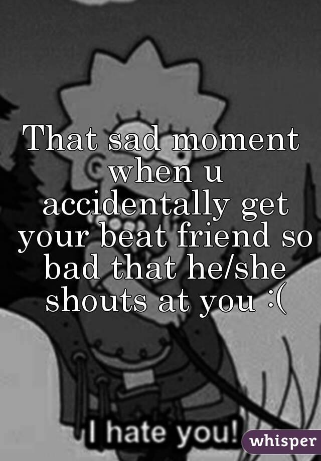 That sad moment when u accidentally get your beat friend so bad that he/she shouts at you :(