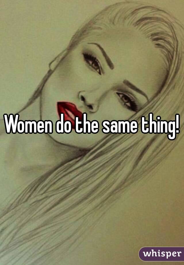 Women do the same thing!