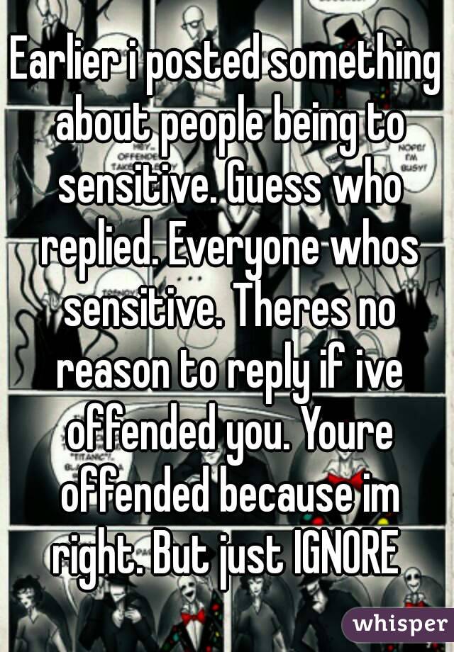 Earlier i posted something about people being to sensitive. Guess who replied. Everyone whos sensitive. Theres no reason to reply if ive offended you. Youre offended because im right. But just IGNORE 