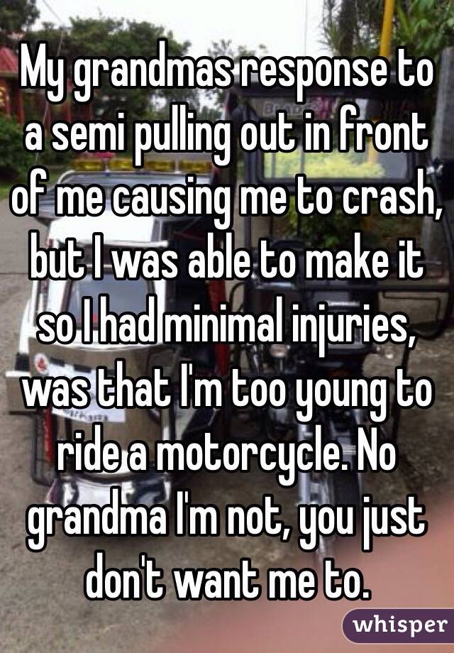 My grandmas response to a semi pulling out in front of me causing me to crash, but I was able to make it so I had minimal injuries, was that I'm too young to ride a motorcycle. No grandma I'm not, you just don't want me to.