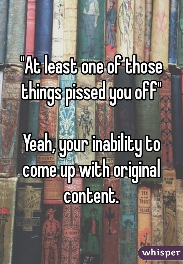 "At least one of those things pissed you off"

Yeah, your inability to come up with original content.