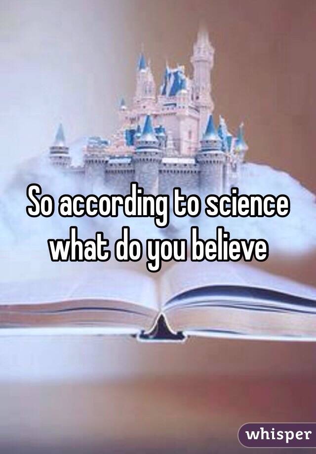 So according to science what do you believe 