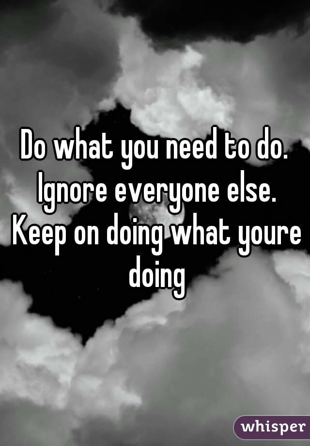 Do what you need to do. Ignore everyone else. Keep on doing what youre doing