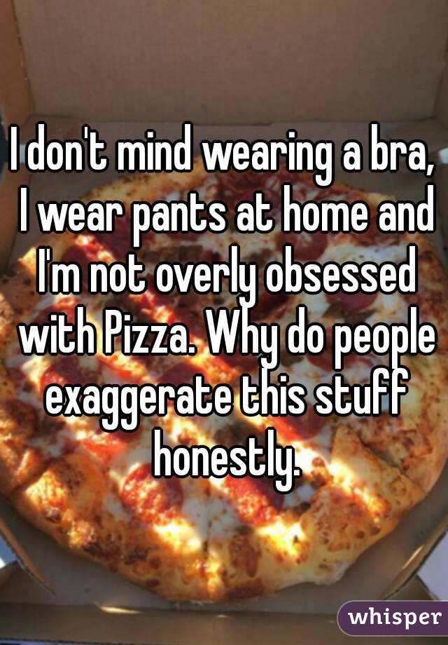 I don't mind wearing a bra, I wear pants at home and I'm not overly obsessed with Pizza. Why do people exaggerate this stuff honestly.