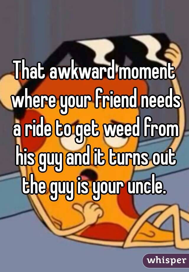 That awkward moment where your friend needs a ride to get weed from his guy and it turns out the guy is your uncle. 