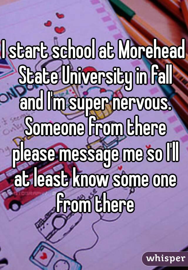 I start school at Morehead State University in fall and I'm super nervous. Someone from there please message me so I'll at least know some one from there