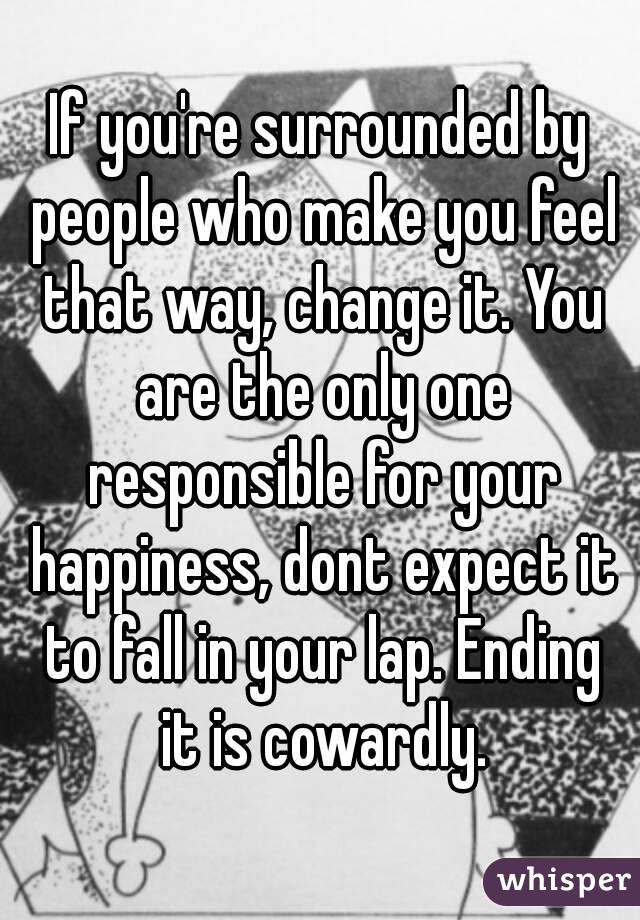 If you're surrounded by people who make you feel that way, change it. You are the only one responsible for your happiness, dont expect it to fall in your lap. Ending it is cowardly.