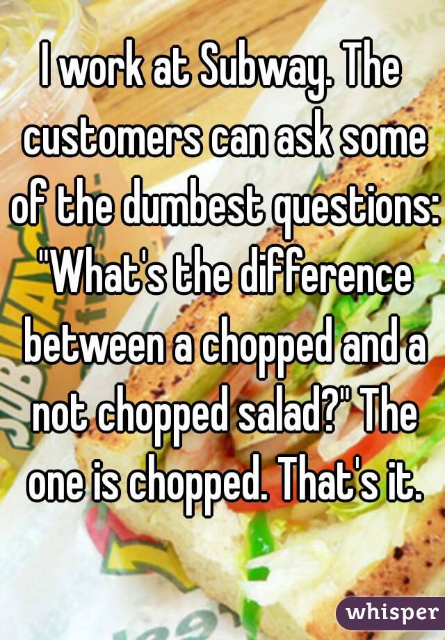 I work at Subway. The customers can ask some of the dumbest questions: "What's the difference between a chopped and a not chopped salad?" The one is chopped. That's it.