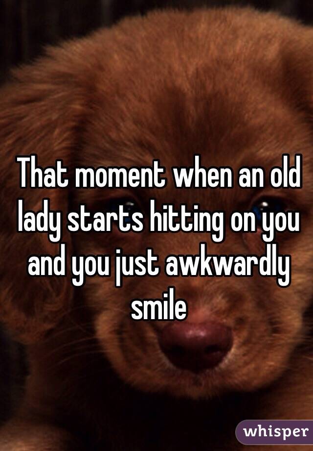 That moment when an old lady starts hitting on you and you just awkwardly smile 