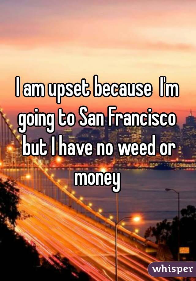 I am upset because  I'm going to San Francisco  but I have no weed or money 