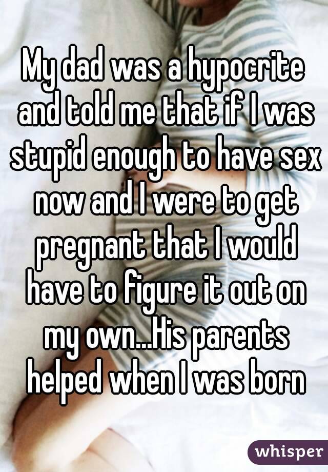 My dad was a hypocrite and told me that if I was stupid enough to have sex now and I were to get pregnant that I would have to figure it out on my own...His parents helped when I was born