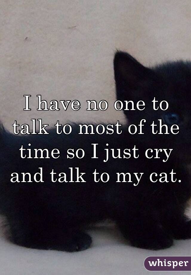 I have no one to talk to most of the time so I just cry and talk to my cat. 