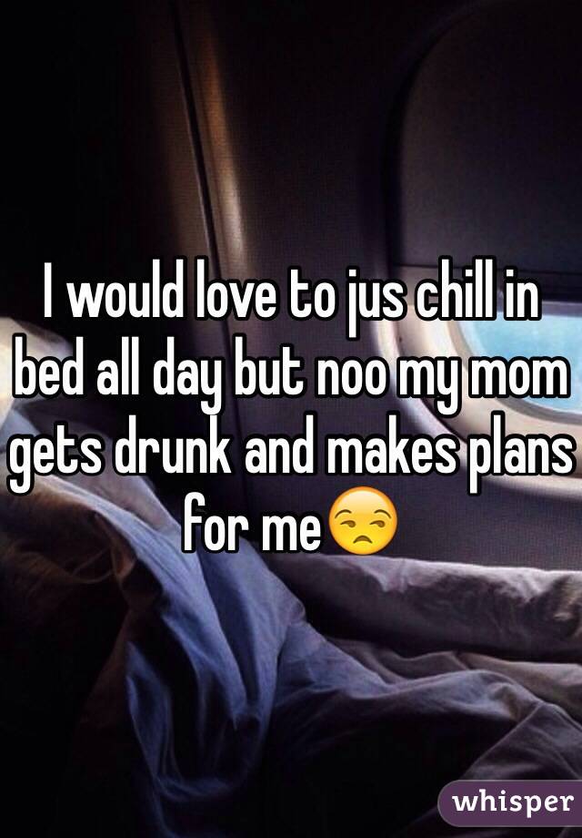 I would love to jus chill in bed all day but noo my mom gets drunk and makes plans for me😒