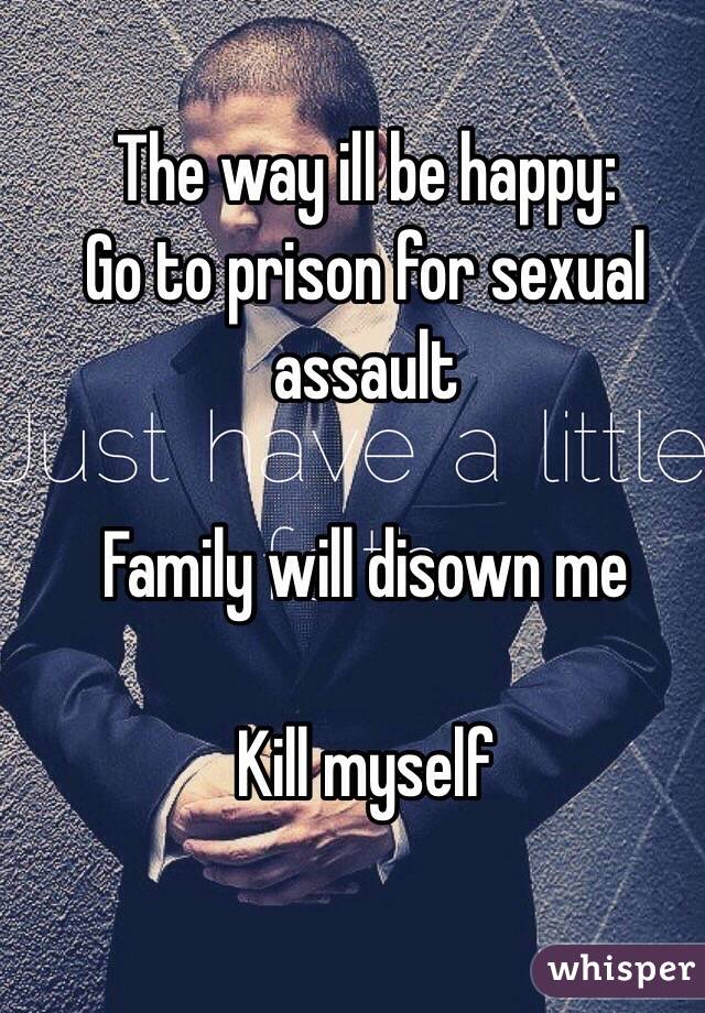 The way ill be happy:
Go to prison for sexual assault

Family will disown me

Kill myself