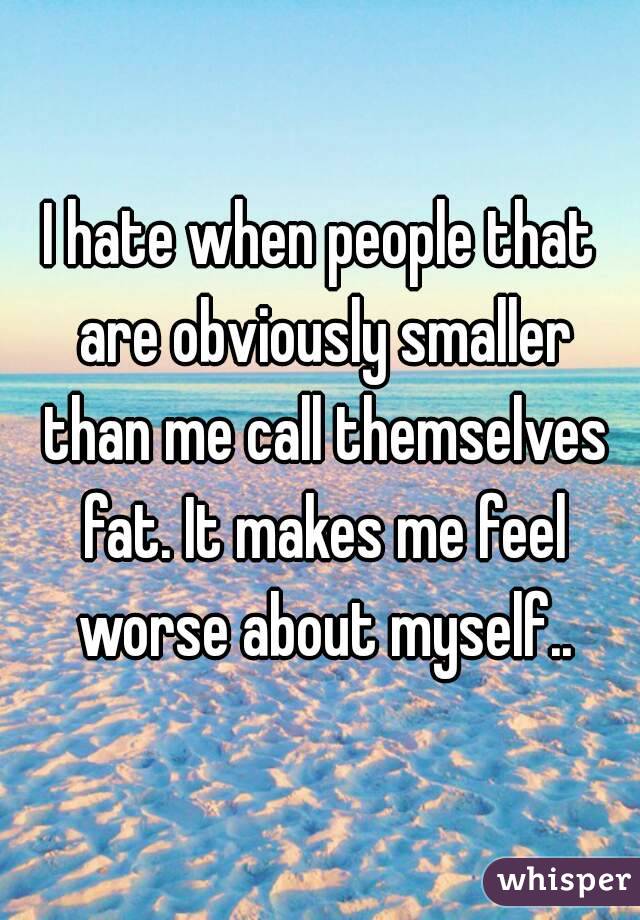 I hate when people that are obviously smaller than me call themselves fat. It makes me feel worse about myself..