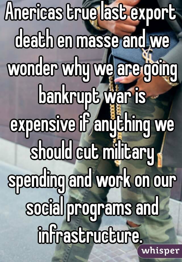 Anericas true last export death en masse and we wonder why we are going bankrupt war is expensive if anything we should cut military spending and work on our social programs and infrastructure. 