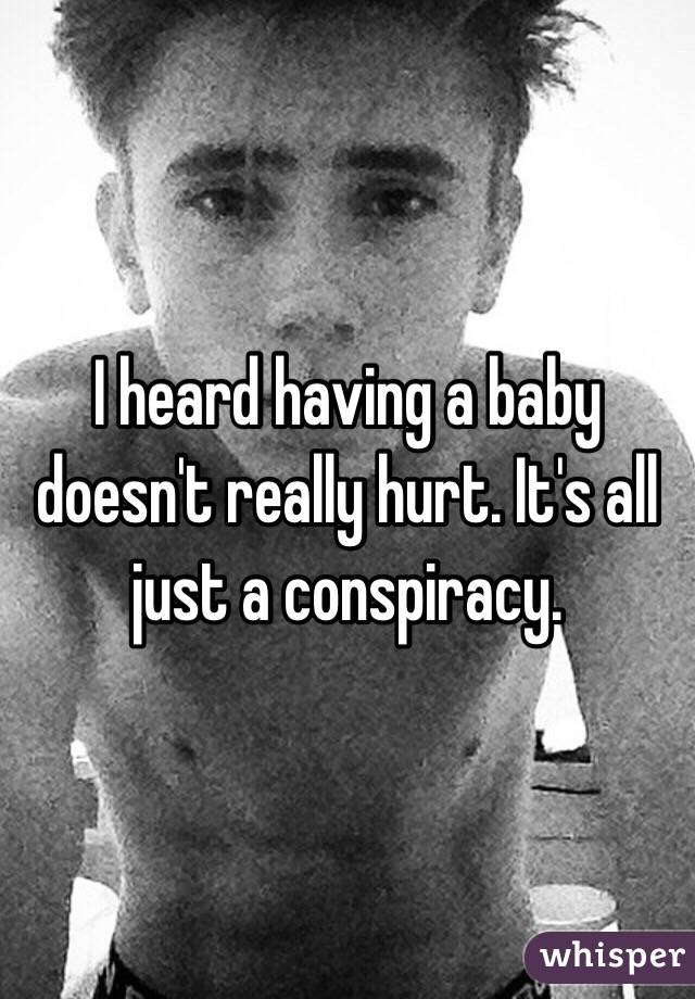 I heard having a baby doesn't really hurt. It's all just a conspiracy.