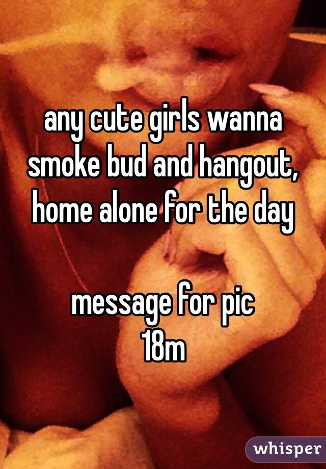 any cute girls wanna smoke bud and hangout, home alone for the day

message for pic
18m