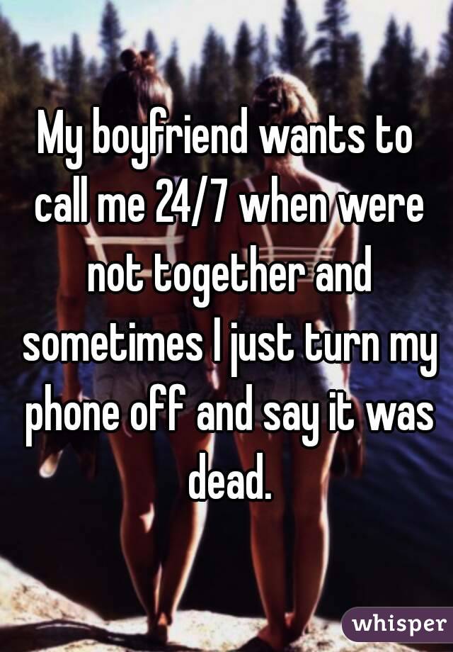 My boyfriend wants to call me 24/7 when were not together and sometimes I just turn my phone off and say it was dead.