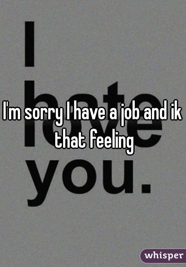 I'm sorry I have a job and ik that feeling