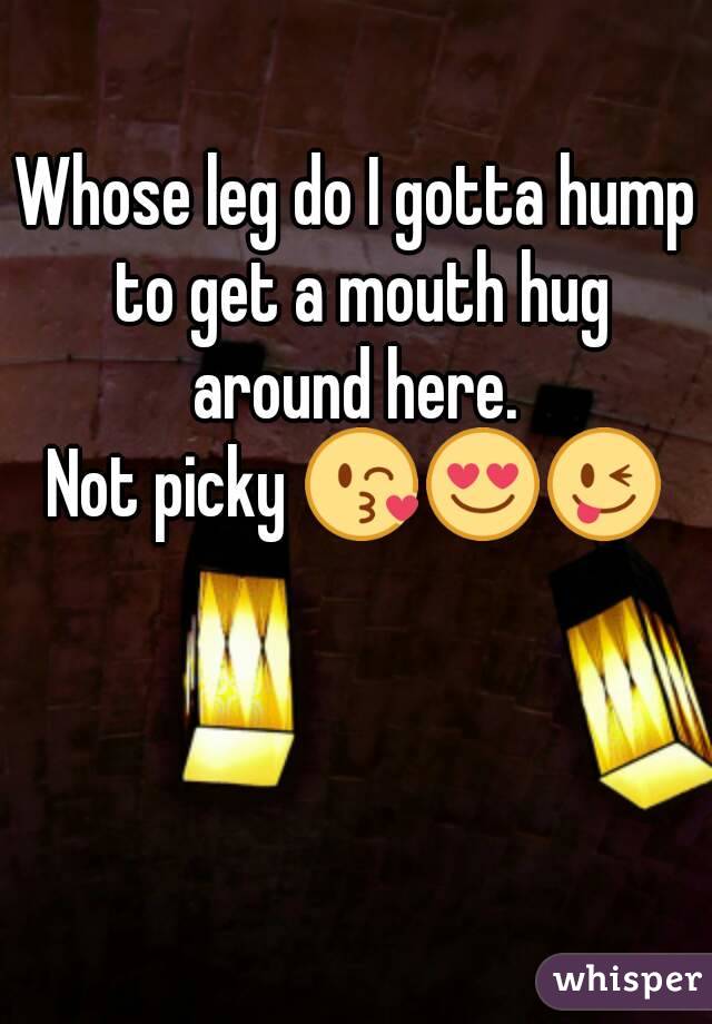 Whose leg do I gotta hump to get a mouth hug around here. 
Not picky 😘😍😜