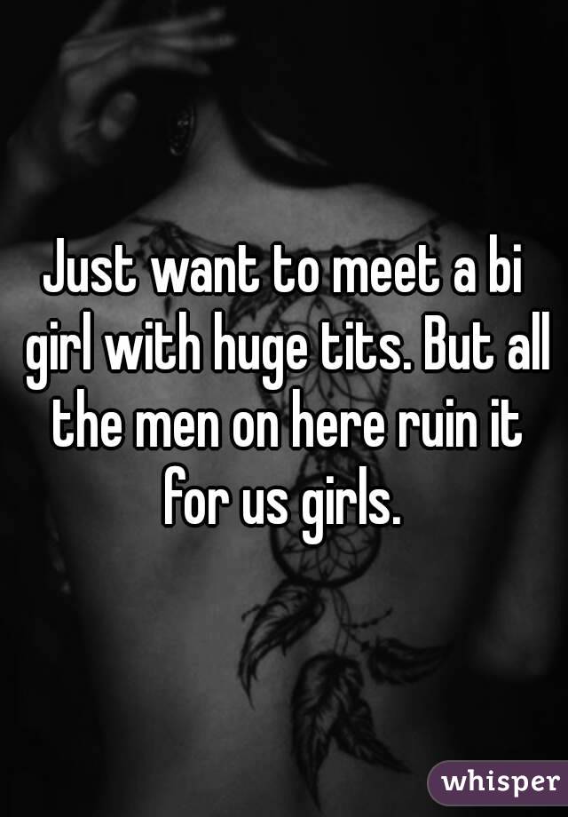 Just want to meet a bi girl with huge tits. But all the men on here ruin it for us girls. 