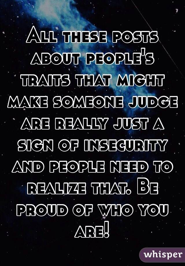 All these posts about people's traits that might make someone judge are really just a sign of insecurity and people need to realize that. Be proud of who you are!