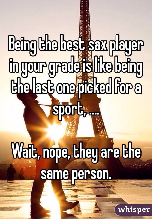 Being the best sax player in your grade is like being the last one picked for a sport, ....

Wait, nope, they are the same person.