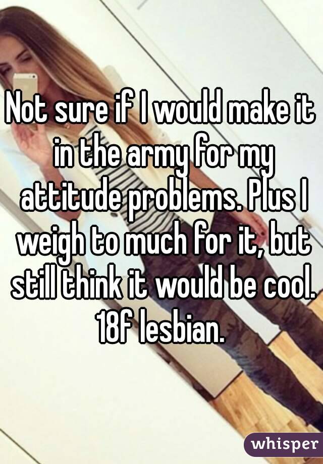 Not sure if I would make it in the army for my attitude problems. Plus I weigh to much for it, but still think it would be cool. 18f lesbian. 