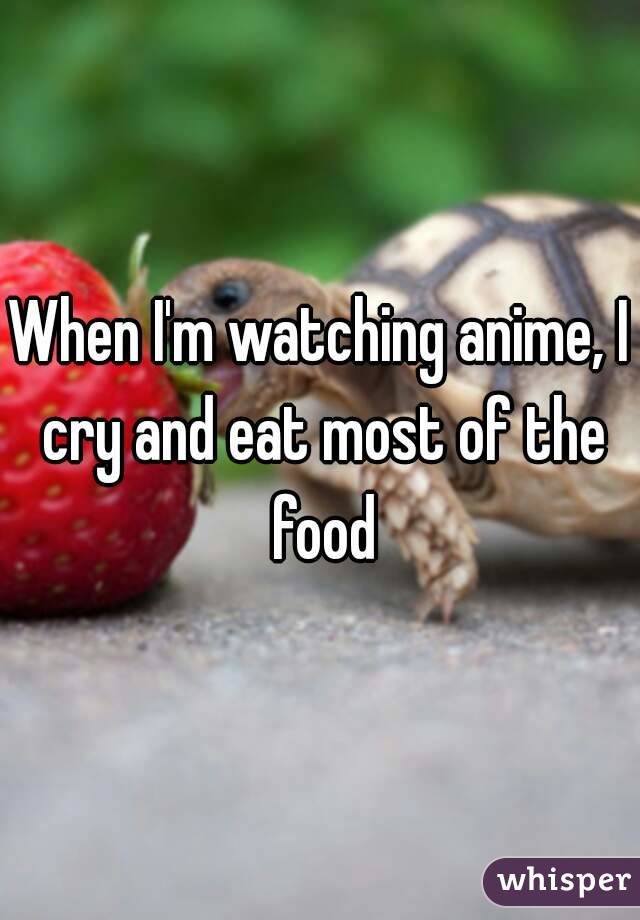 When I'm watching anime, I cry and eat most of the food