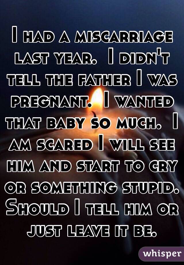 I had a miscarriage last year.  I didn't tell the father I was pregnant.  I wanted that baby so much.  I am scared I will see him and start to cry or something stupid.  Should I tell him or just leave it be. 