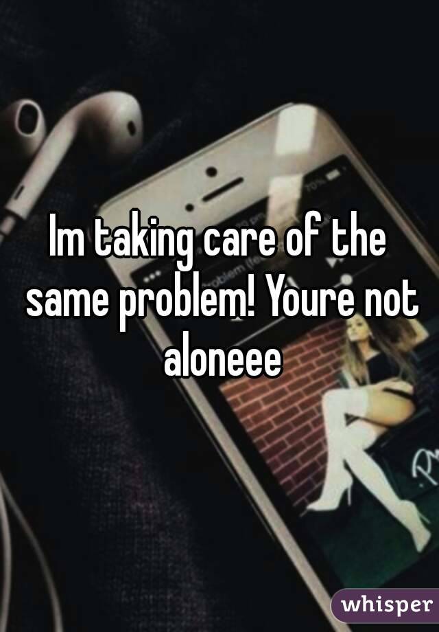 Im taking care of the same problem! Youre not aloneee