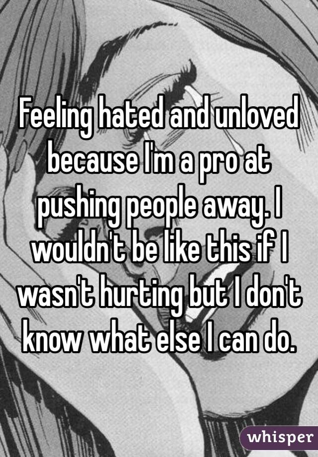 Feeling hated and unloved because I'm a pro at pushing people away. I wouldn't be like this if I wasn't hurting but I don't know what else I can do. 