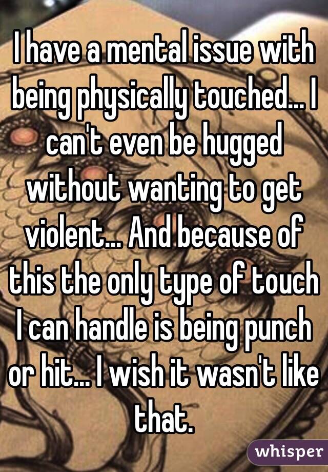 I have a mental issue with being physically touched... I can't even be hugged without wanting to get violent... And because of this the only type of touch I can handle is being punch or hit... I wish it wasn't like that.