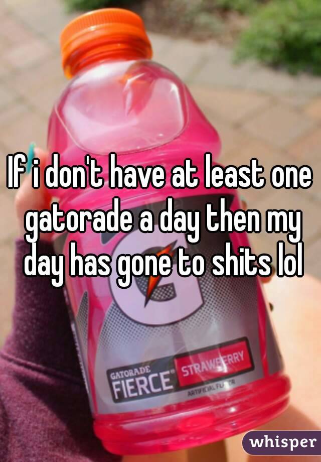 If i don't have at least one gatorade a day then my day has gone to shits lol