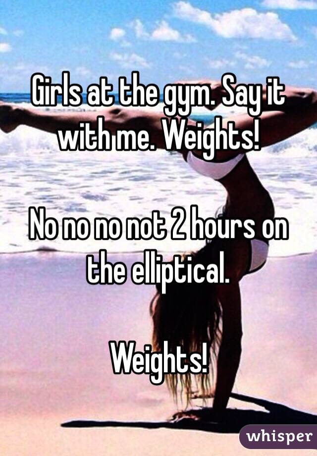 Girls at the gym. Say it with me. Weights!

No no no not 2 hours on the elliptical.

Weights!