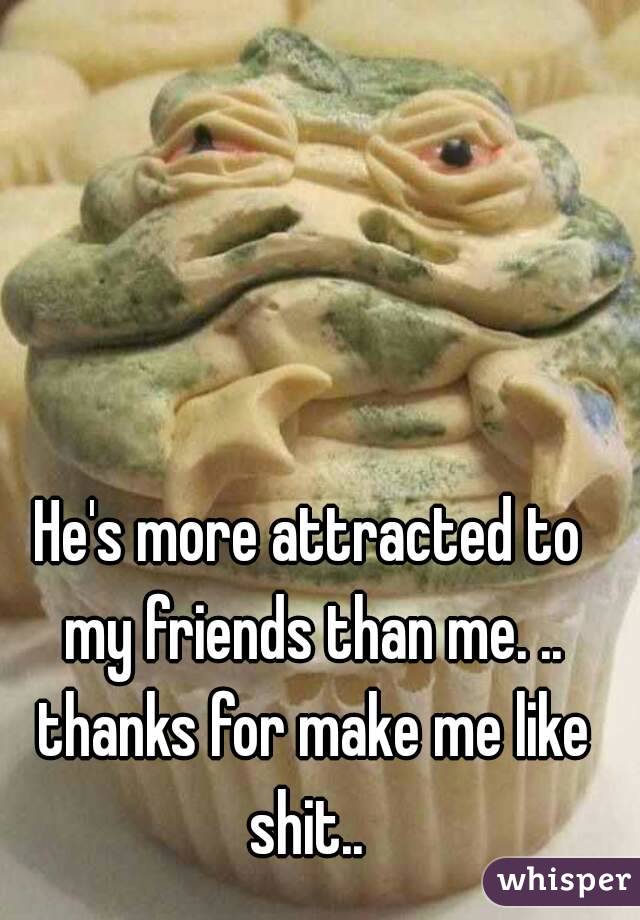 He's more attracted to my friends than me. .. thanks for make me like shit.. 