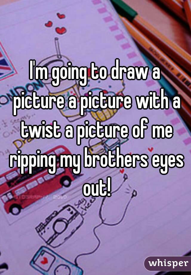 I'm going to draw a picture a picture with a twist a picture of me ripping my brothers eyes out!