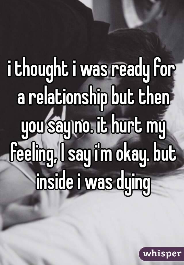 i thought i was ready for a relationship but then you say no. it hurt my feeling, I say i'm okay. but inside i was dying