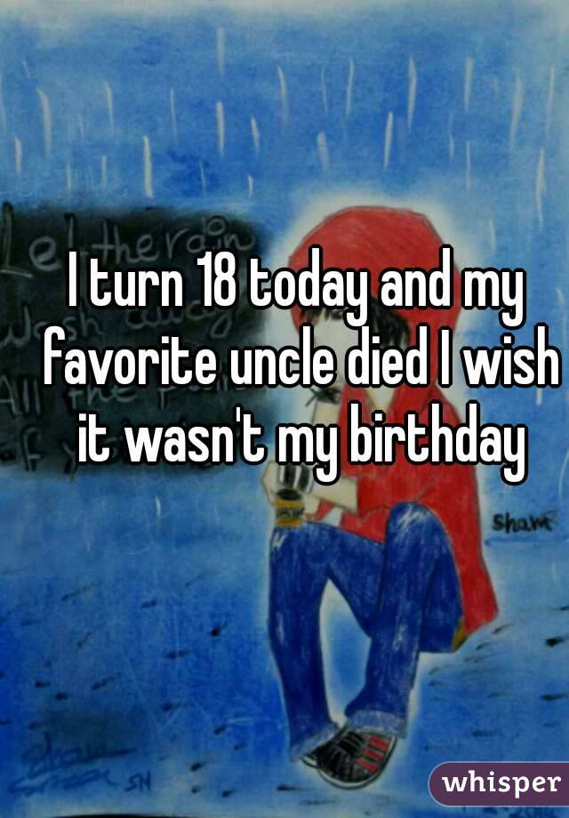 I turn 18 today and my favorite uncle died I wish it wasn't my birthday